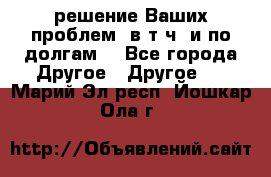 решение Ваших проблем (в т.ч. и по долгам) - Все города Другое » Другое   . Марий Эл респ.,Йошкар-Ола г.